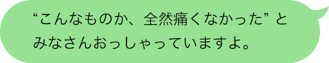 “こんなものか、全然痛くなかった”とみなさんおっしゃっていますよ。