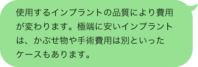 使用するインプラントの品質により費用が変わります。極端に安いインプラントは、かぶせ物や手術費用は別といったケースもあります。